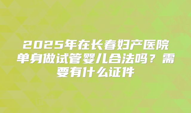 2025年在长春妇产医院单身做试管婴儿合法吗？需要有什么证件