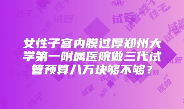 女性子宫内膜过厚郑州大学第一附属医院做三代试管预算八万块够不够？