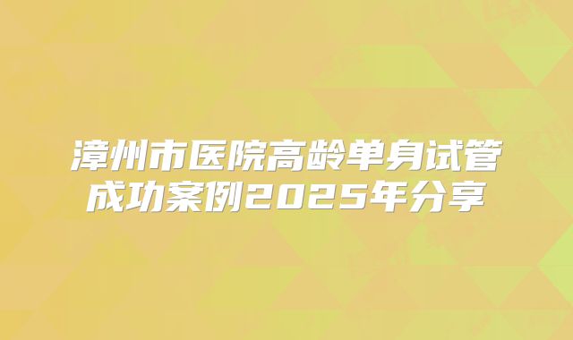 漳州市医院高龄单身试管成功案例2025年分享