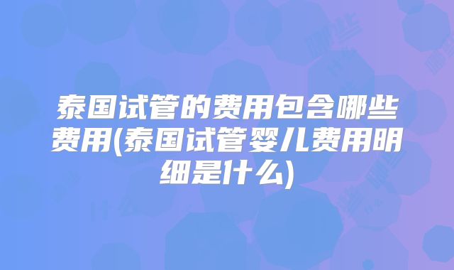 泰国试管的费用包含哪些费用(泰国试管婴儿费用明细是什么)