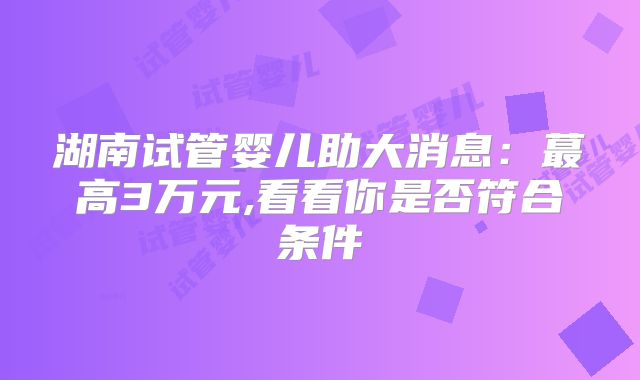 湖南试管婴儿助大消息：蕞高3万元,看看你是否符合条件