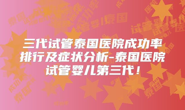 三代试管泰国医院成功率排行及症状分析-泰国医院试管婴儿第三代！