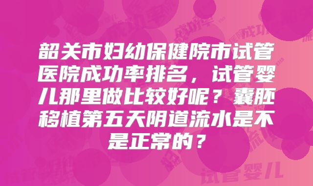 韶关市妇幼保健院市试管医院成功率排名，试管婴儿那里做比较好呢？囊胚移植第五天阴道流水是不是正常的？