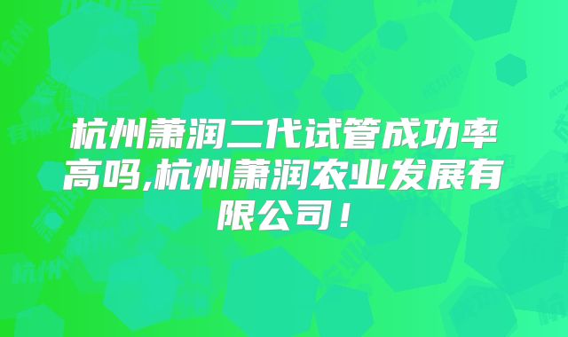 杭州萧润二代试管成功率高吗,杭州萧润农业发展有限公司！