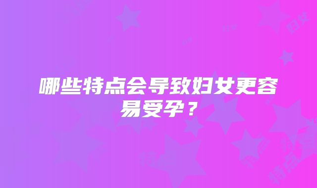 哪些特点会导致妇女更容易受孕？
