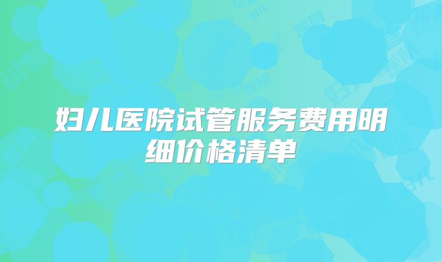 妇儿医院试管服务费用明细价格清单