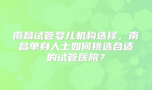 南昌试管婴儿机构选择，南昌单身人士如何挑选合适的试管医院？
