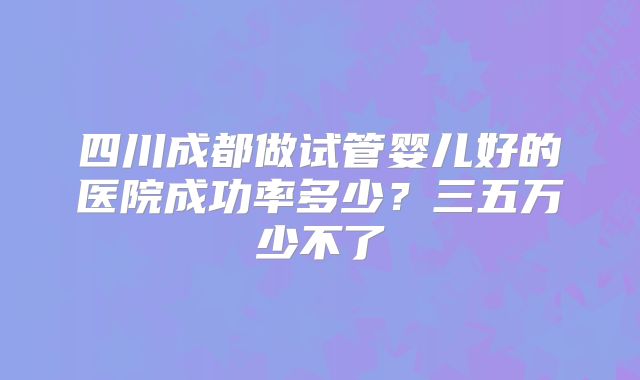 四川成都做试管婴儿好的医院成功率多少？三五万少不了