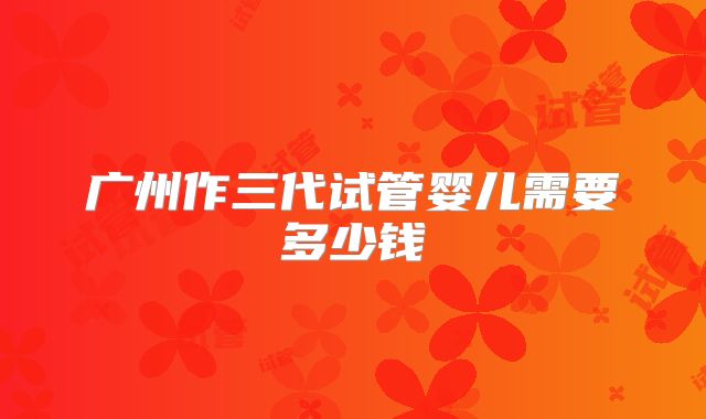 广州作三代试管婴儿需要多少钱