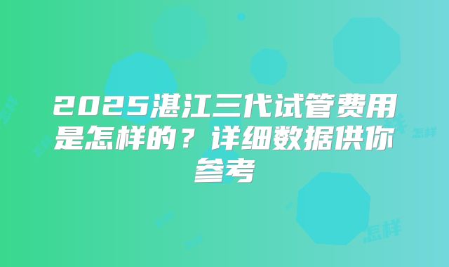 2025湛江三代试管费用是怎样的?详细数据供你参考