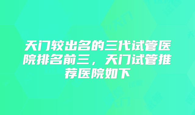 天门较出名的三代试管医院排名前三，天门试管推荐医院如下