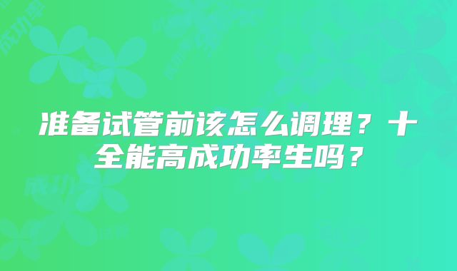 准备试管前该怎么调理?十全能高成功率生吗?