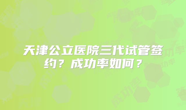 天津公立医院三代试管签约？成功率如何？