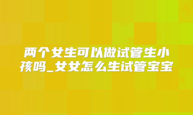 两个女生可以做试管生小孩吗_女女怎么生试管宝宝