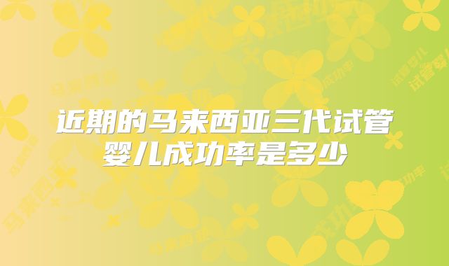近期的马来西亚三代试管婴儿成功率是多少