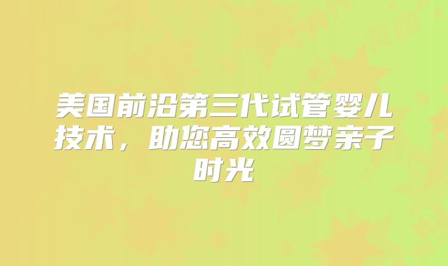 美国前沿第三代试管婴儿技术，助您高效圆梦亲子时光
