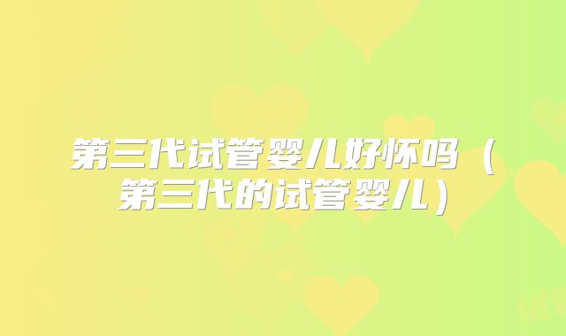 第三代试管婴儿好怀吗（第三代的试管婴儿）