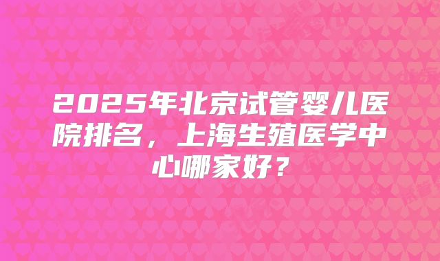 2025年北京试管婴儿医院排名，上海生殖医学中心哪家好？