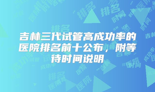 吉林三代试管高成功率的医院排名前十公布，附等待时间说明