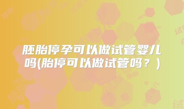 胚胎停孕可以做试管婴儿吗(胎停可以做试管吗？)