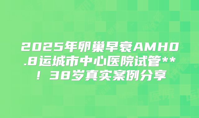 2025年卵巢早衰AMH0.8运城市中心医院试管**！38岁真实案例分享