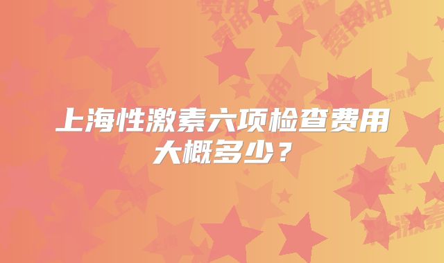 上海性激素六项检查费用大概多少？