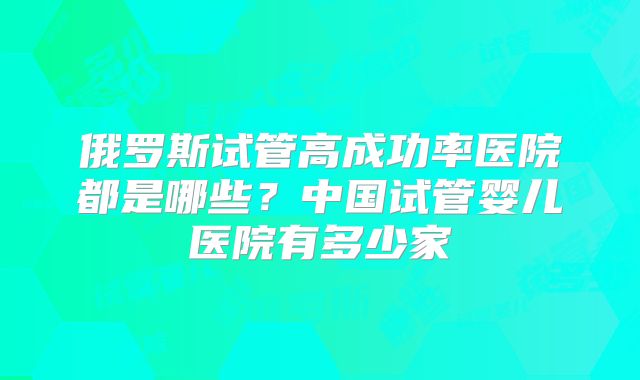 俄罗斯试管高成功率医院都是哪些?中国试管婴儿医院有多少家