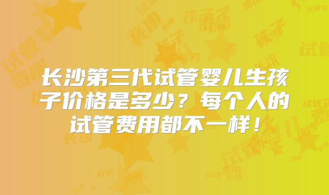 长沙第三代试管婴儿生孩子价格是多少？每个人的试管费用都不一样！