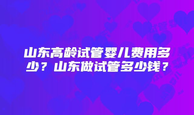 山东高龄试管婴儿费用多少？山东做试管多少钱？