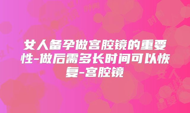 女人备孕做宫腔镜的重要性-做后需多长时间可以恢复-宫腔镜