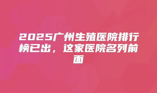 2025广州生殖医院排行榜已出，这家医院名列前面
