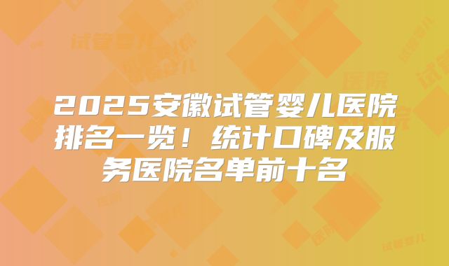 2025安徽试管婴儿医院排名一览！统计口碑及服务医院名单前十名