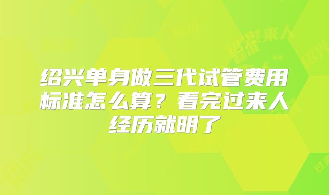 绍兴单身做三代试管费用标准怎么算？看完过来人经历就明了