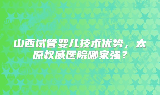 山西试管婴儿技术优势，太原权威医院哪家强？