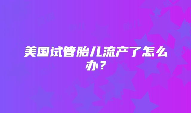 美国试管胎儿流产了怎么办?