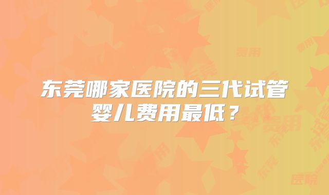 东莞哪家医院的三代试管婴儿费用最低？