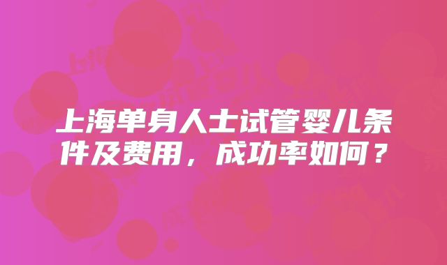 上海单身人士试管婴儿条件及费用,成功率如何?