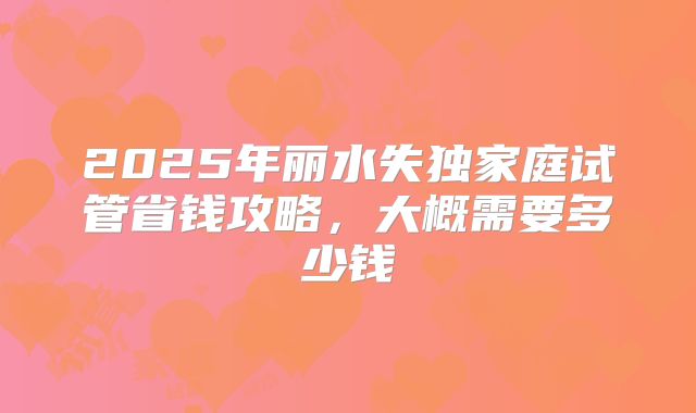 2025年丽水失独家庭试管省钱攻略,大概需要多少钱