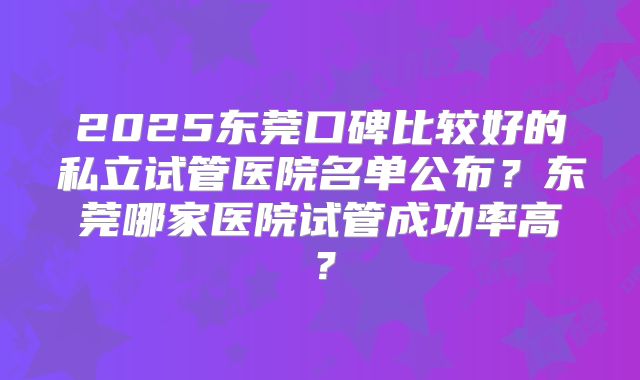 2025东莞口碑比较好的私立试管医院名单公布？东莞哪家医院试管成功率高？