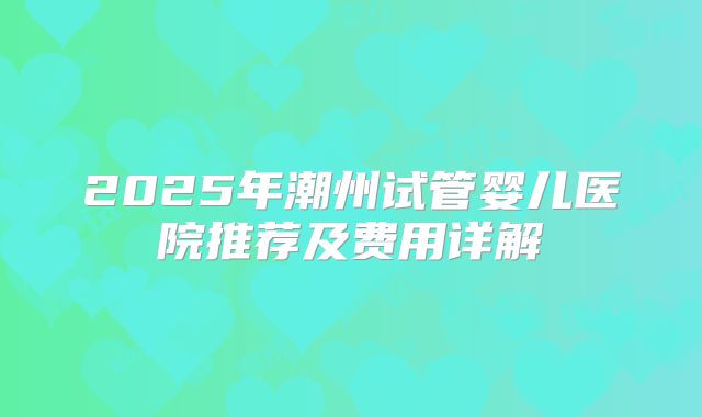 2025年潮州试管婴儿医院推荐及费用详解