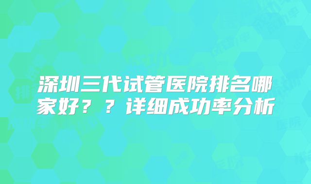 深圳三代试管医院排名哪家好？？详细成功率分析