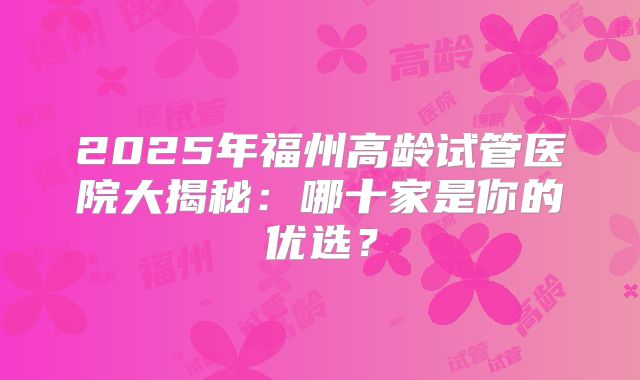 2025年福州高龄试管医院大揭秘：哪十家是你的优选？