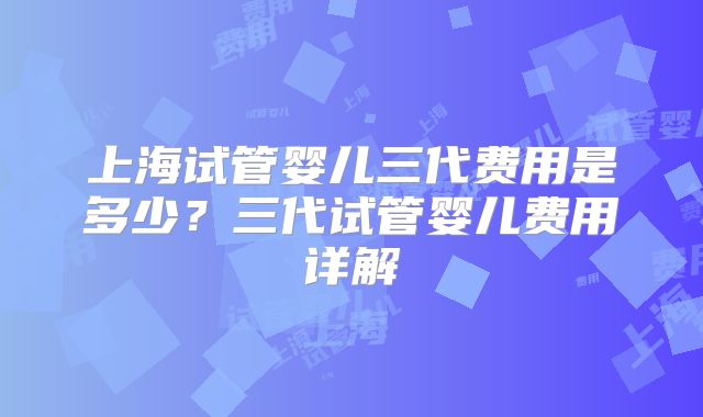 上海试管婴儿三代费用是多少？三代试管婴儿费用详解