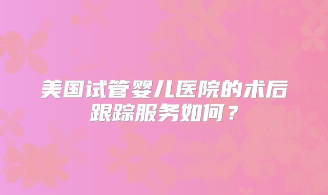 美国试管婴儿医院的术后跟踪服务如何？