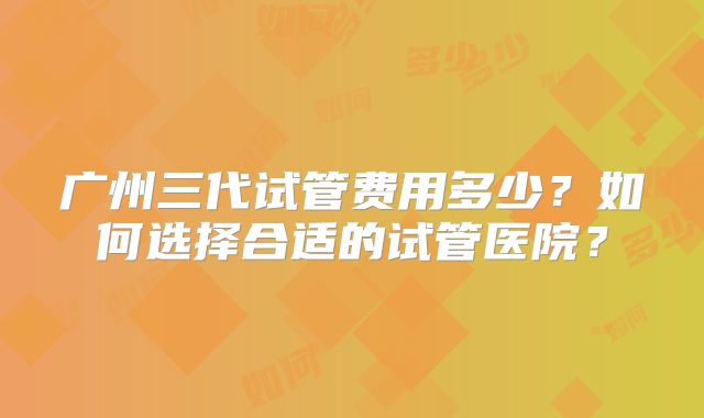 广州三代试管费用多少？如何选择合适的试管医院？