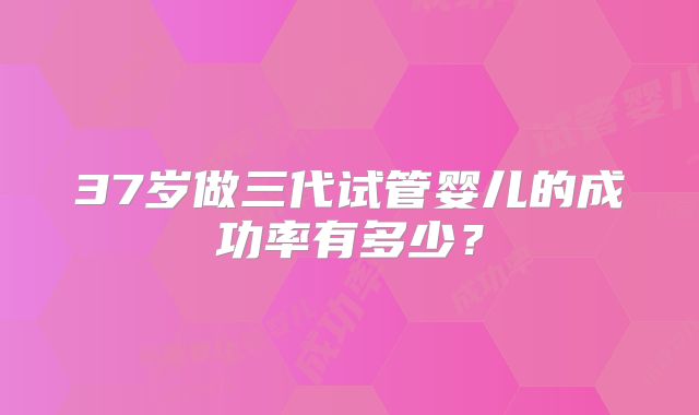 37岁做三代试管婴儿的成功率有多少？