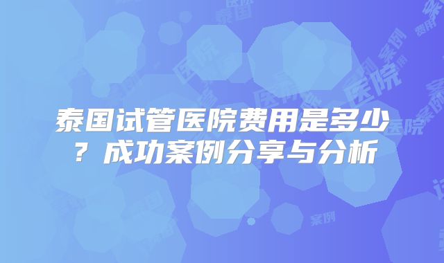 泰国试管医院费用是多少？成功案例分享与分析