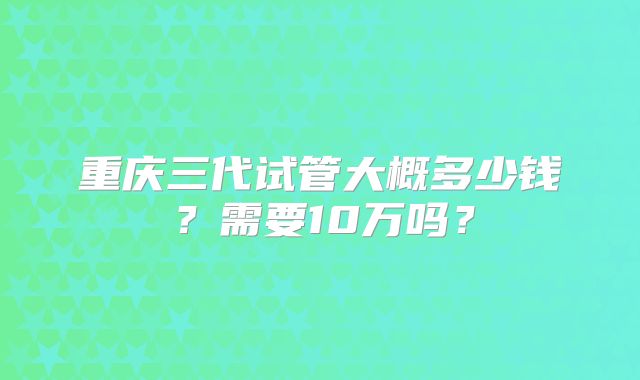 重庆三代试管大概多少钱？需要10万吗？