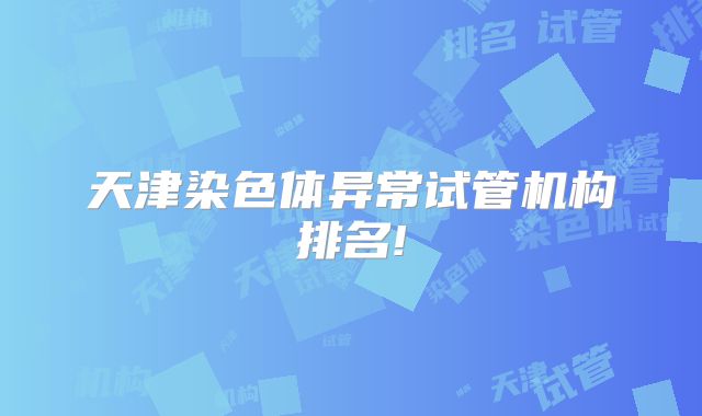 天津染色体异常试管机构排名!