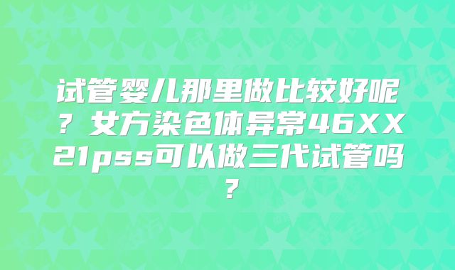 试管婴儿那里做比较好呢？女方染色体异常46XX21pss可以做三代试管吗？